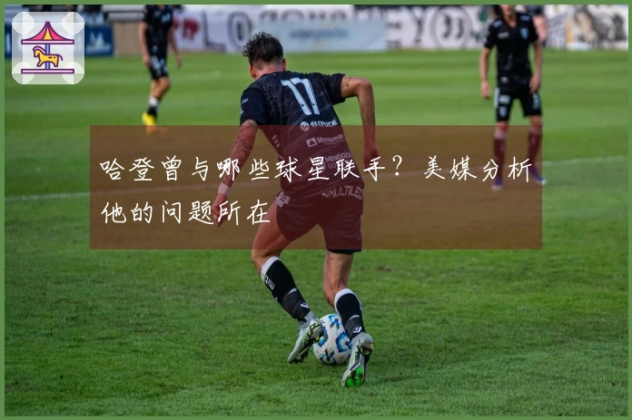 哈登曾与哪些球星联手？美媒分析他的问题所在
