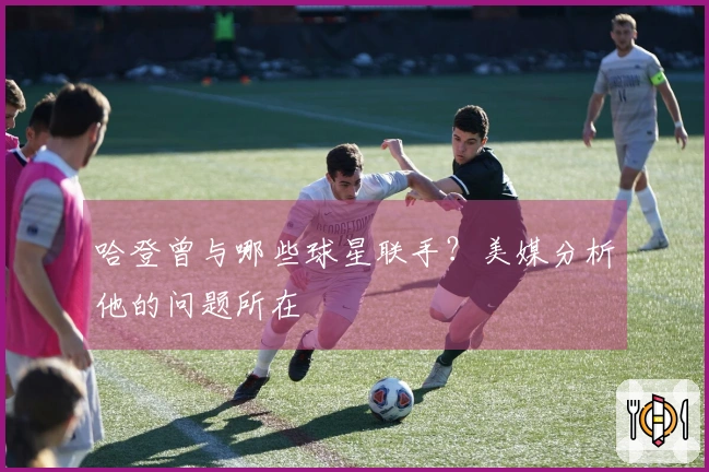 哈登曾与哪些球星联手？美媒分析他的问题所在